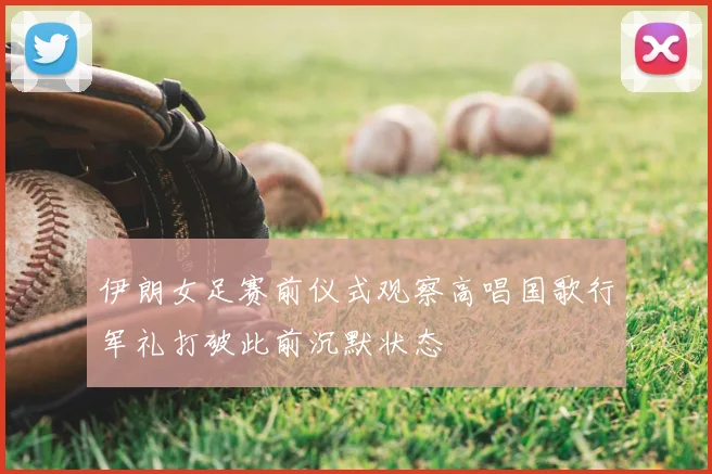 伊朗女足赛前仪式观察高唱国歌行军礼打破此前沉默状态