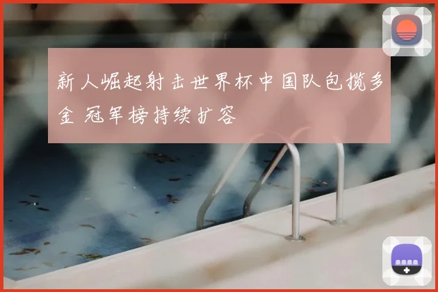 新人崛起射击世界杯中国队包揽多金 冠军榜持续扩容