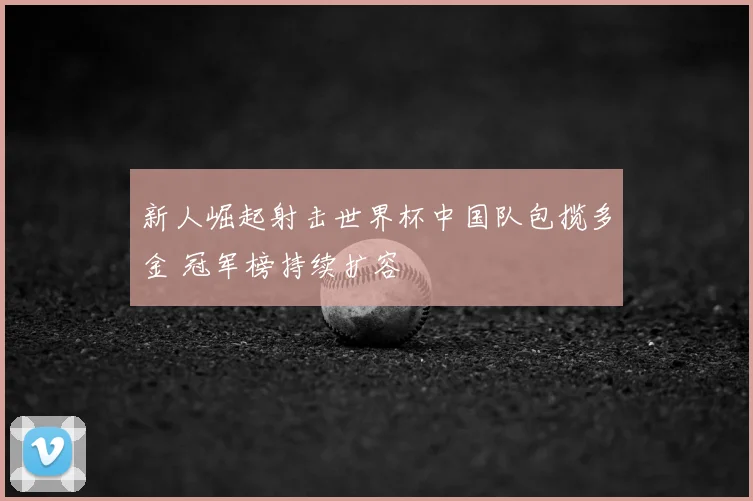 新人崛起射击世界杯中国队包揽多金 冠军榜持续扩容