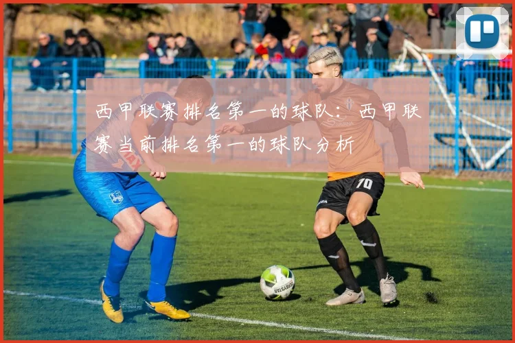 西甲联赛排名第一的球队：西甲联赛当前排名第一的球队分析